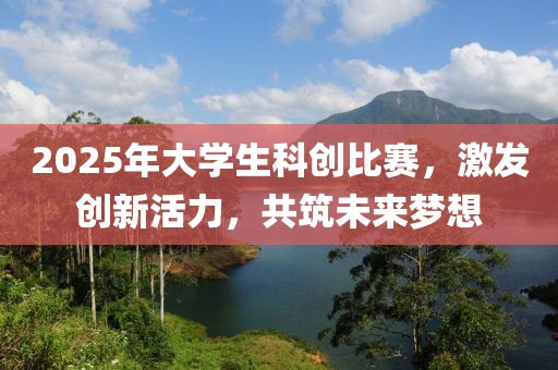 2025年大学生科创比赛，激发创新活力，共筑未来梦想
