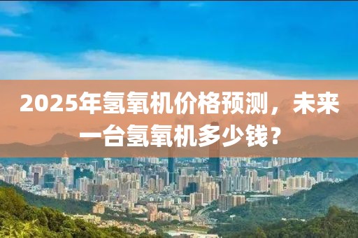 2025年氢氧机价格预测，未来一台氢氧机多少钱？