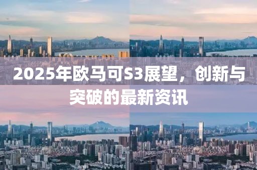 2025年欧马可S3展望，创新与突破的最新资讯