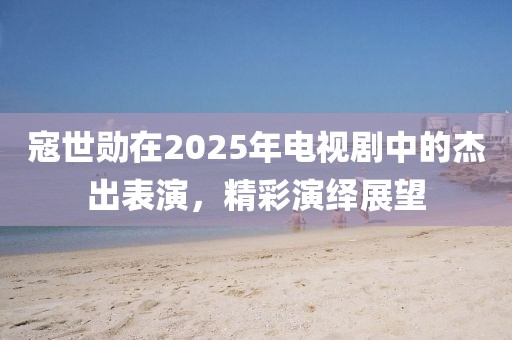 寇世勋在2025年电视剧中的杰出表演，精彩演绎展望