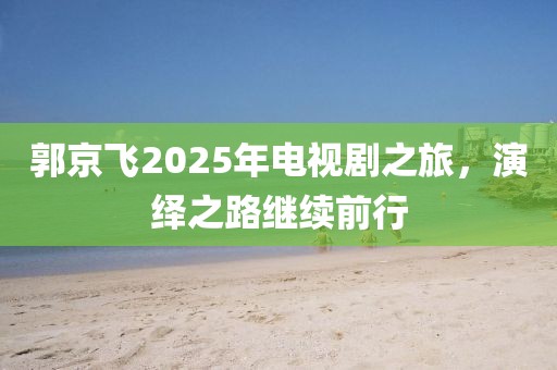 郭京飞2025年电视剧之旅，演绎之路继续前行