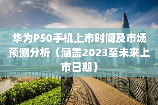 华为P50手机上市时间及市场预测分析（涵盖2023至未来上市日期）