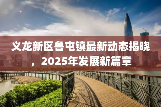 义龙新区鲁屯镇最新动态揭晓，2025年发展新篇章