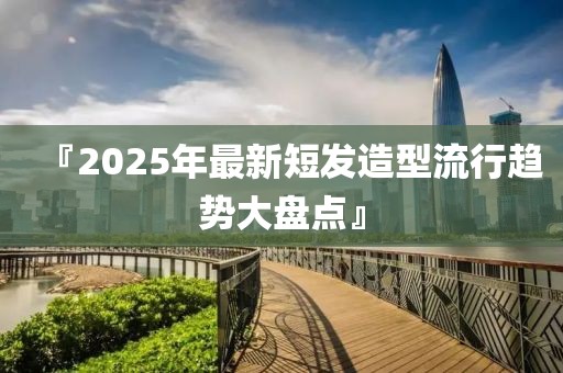 『2025年最新短发造型流行趋势大盘点』