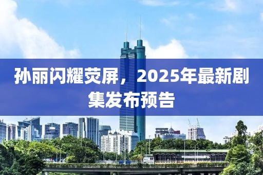 孙丽闪耀荧屏，2025年最新剧集发布预告