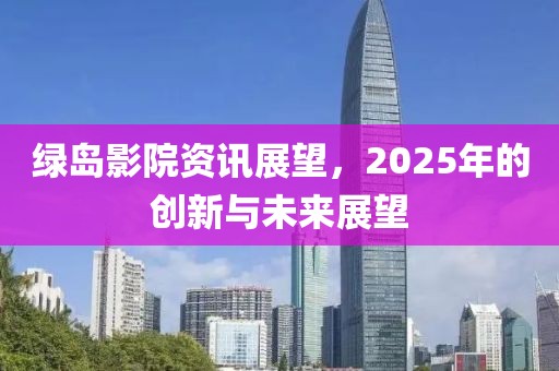 绿岛影院资讯展望，2025年的创新与未来展望