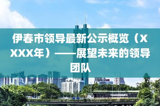 伊春市领导最新公示概览（XXXX年）——展望未来的领导团队