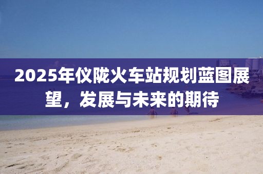 2025年仪陇火车站规划蓝图展望，发展与未来的期待