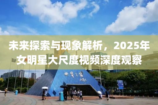 未来探索与现象解析，2025年女明星大尺度视频深度观察