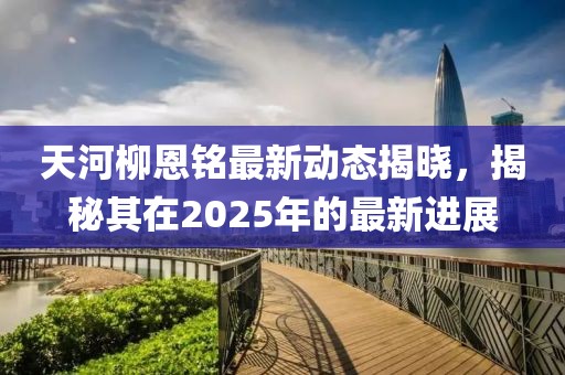 天河柳恩铭最新动态揭晓，揭秘其在2025年的最新进展
