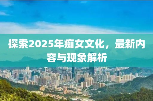 探索2025年痴女文化，最新内容与现象解析