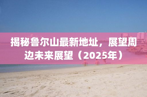 揭秘鲁尔山最新地址，展望周边未来展望（2025年）
