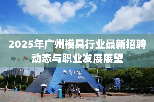 2025年广州模具行业最新招聘动态与职业发展展望