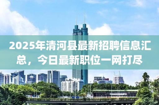 2025年清河县最新招聘信息汇总，今日最新职位一网打尽