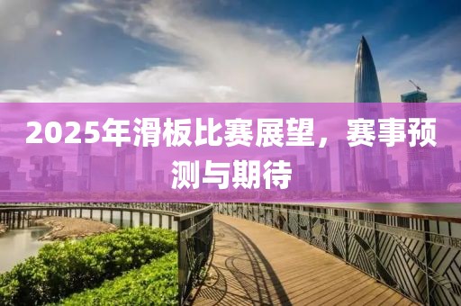 2025年滑板比赛展望，赛事预测与期待
