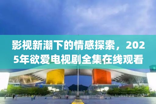 影视新潮下的情感探索，2025年欲爱电视剧全集在线观看