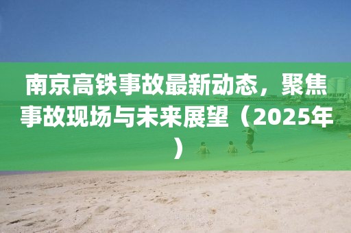 南京高铁事故最新动态，聚焦事故现场与未来展望（2025年）