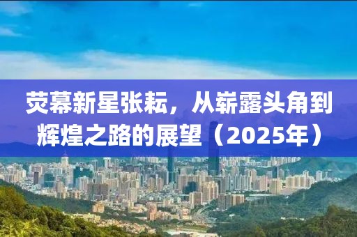 荧幕新星张耘，从崭露头角到辉煌之路的展望（2025年）