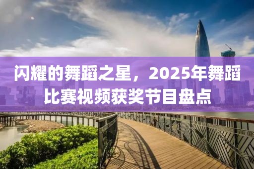 闪耀的舞蹈之星，2025年舞蹈比赛视频获奖节目盘点