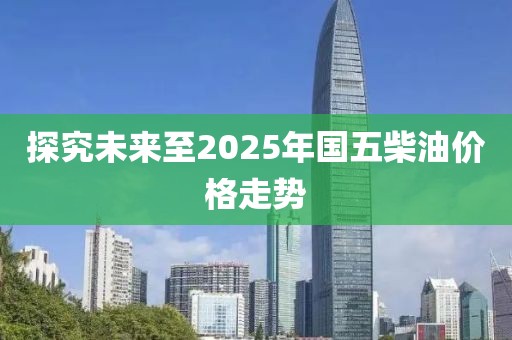 探究未来至2025年国五柴油价格走势