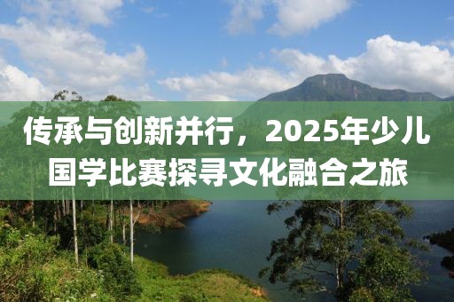 传承与创新并行，2025年少儿国学比赛探寻文化融合之旅