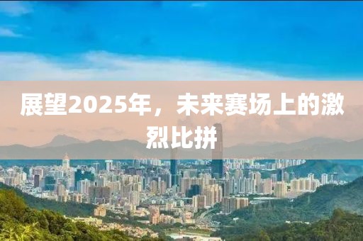 展望2025年，未来赛场上的激烈比拼