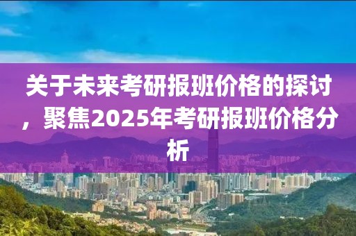 关于未来考研报班价格的探讨，聚焦2025年考研报班价格分析