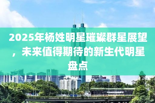 2025年杨姓明星璀璨群星展望，未来值得期待的新生代明星盘点
