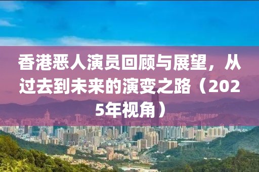 香港恶人演员回顾与展望，从过去到未来的演变之路（2025年视角）