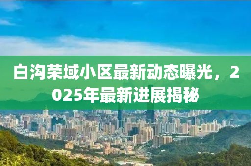 白沟荣域小区最新动态曝光，2025年最新进展揭秘