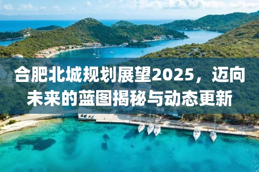 合肥北城规划展望2025，迈向未来的蓝图揭秘与动态更新