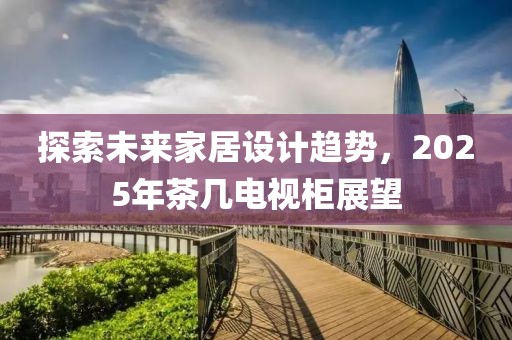 探索未来家居设计趋势，2025年茶几电视柜展望