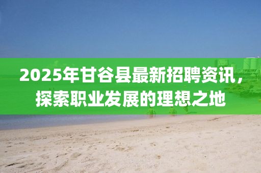 2025年甘谷县最新招聘资讯，探索职业发展的理想之地