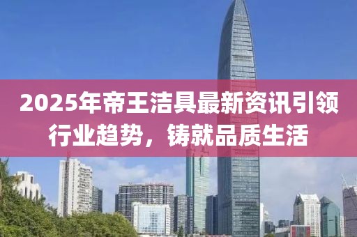 2025年帝王洁具最新资讯引领行业趋势，铸就品质生活