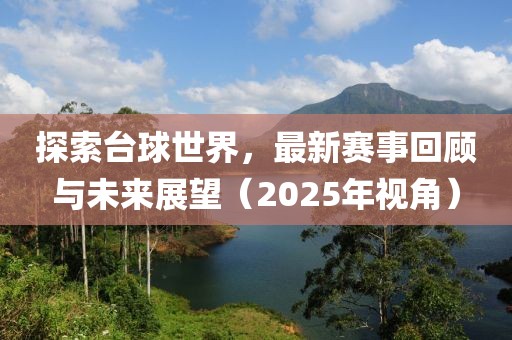 探索台球世界，最新赛事回顾与未来展望（2025年视角）