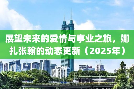 展望未来的爱情与事业之旅，娜扎张翰的动态更新（2025年）