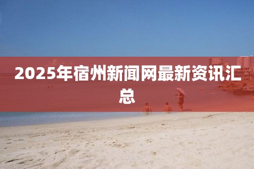 2025年宿州新闻网最新资讯汇总