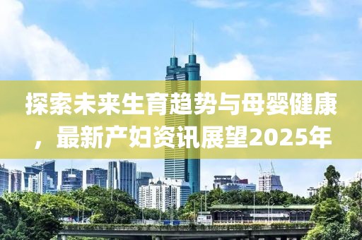 探索未来生育趋势与母婴健康，最新产妇资讯展望2025年