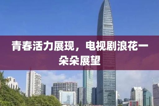 青春活力展现，电视剧浪花一朵朵展望