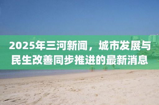 2025年三河新闻，城市发展与民生改善同步推进的最新消息