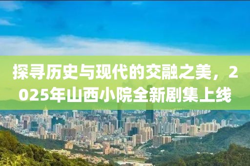 探寻历史与现代的交融之美，2025年山西小院全新剧集上线