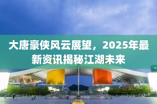 大唐豪侠风云展望，2025年最新资讯揭秘江湖未来