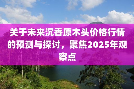 关于未来沉香原木头价格行情的预测与探讨，聚焦2025年观察点