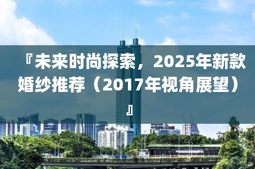 『未来时尚探索，2025年新款婚纱推荐（2017年视角展望）』