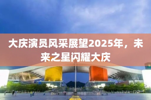 大庆演员风采展望2025年，未来之星闪耀大庆