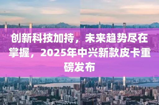 创新科技加持，未来趋势尽在掌握，2025年中兴新款皮卡重磅发布