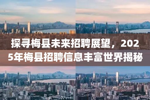 探寻梅县未来招聘展望，2025年梅县招聘信息丰富世界揭秘