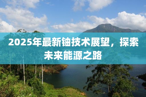 2025年最新铀技术展望，探索未来能源之路
