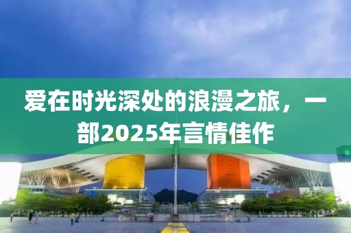 爱在时光深处的浪漫之旅，一部2025年言情佳作