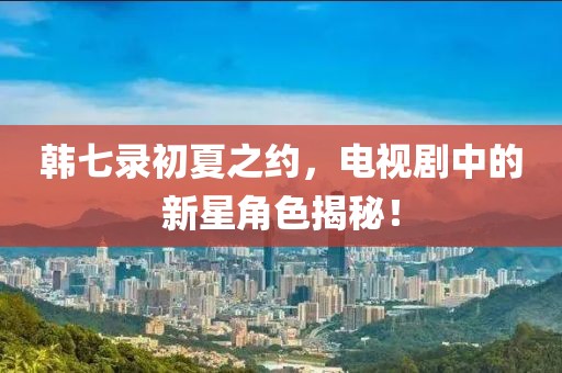 韩七录初夏之约，电视剧中的新星角色揭秘！
